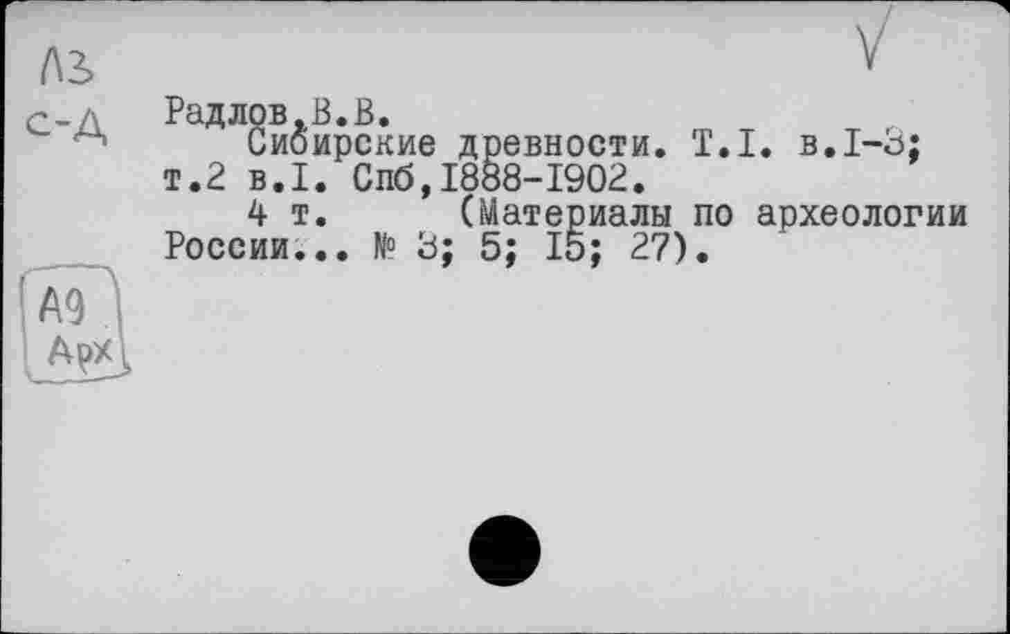 ﻿(\2> с-А
Радлов.В.В.
Сибирские древности. T.I. в.1-3; т.2 B.I. Спб,1888-1902.
4 т. (Материалы по археологии России... N° 3; 5; 15; 27).